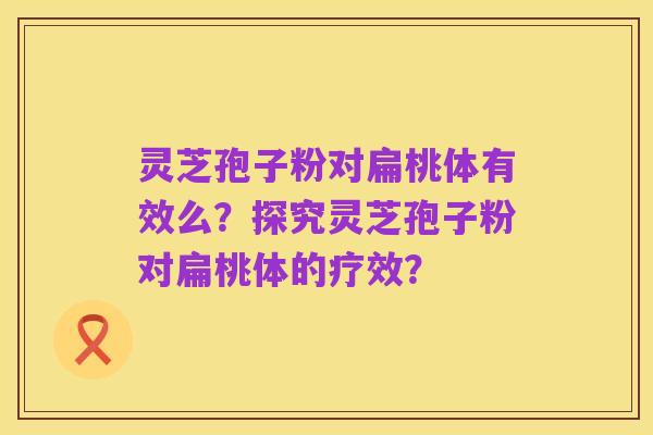 灵芝孢子粉对扁桃体有效么?探究灵芝孢子粉对扁桃体的疗效?
