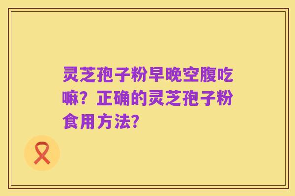 灵芝孢子粉早晚空腹吃嘛?正确的灵芝孢子粉食用方法?