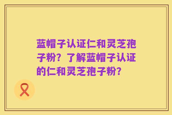 蓝帽子认证仁和灵芝孢子粉？了解蓝帽子认证的仁和灵芝孢子粉？