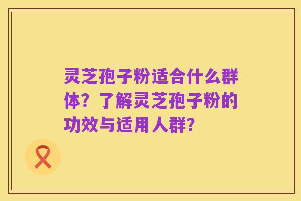 灵芝孢子粉适合什么群体?了解灵芝孢子粉的功效与适用人群?