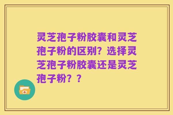 灵芝孢子粉胶囊和灵芝孢子粉的区别？选择灵芝孢子粉胶囊还是灵芝孢子粉？？