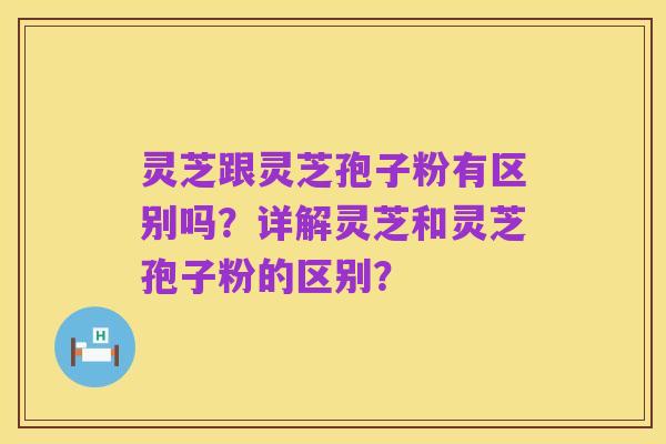 灵芝跟灵芝孢子粉有区别吗?详解灵芝和灵芝孢子粉的区别?