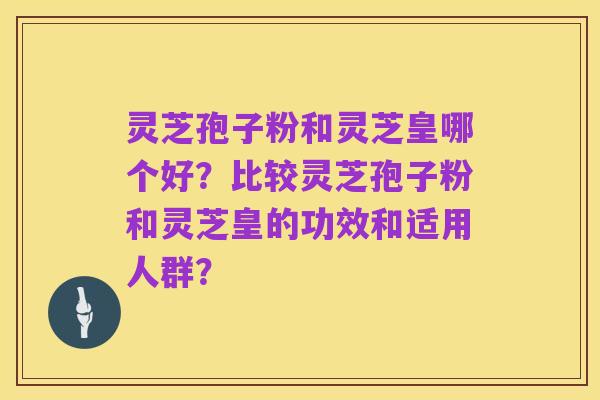 灵芝孢子粉和灵芝皇哪个好?比较灵芝孢子粉和灵芝皇的功效和适用人群?