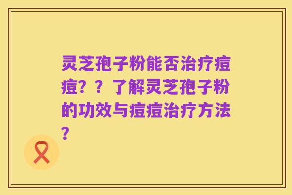 灵芝孢子粉能否治疗痘痘？？了解灵芝孢子粉的功效与痘痘治疗方法？