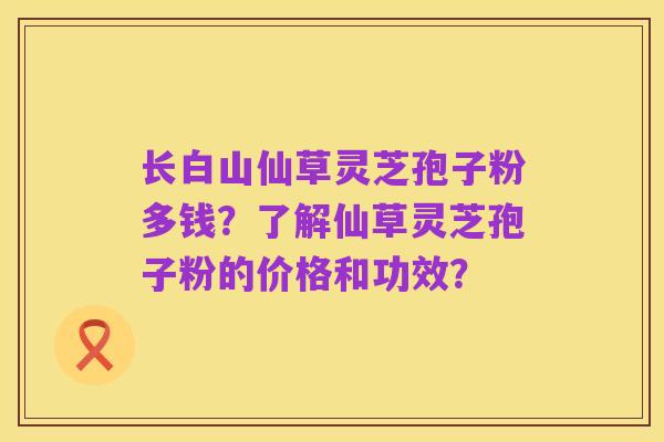 长白山仙草灵芝孢子粉多钱?了解仙草灵芝孢子粉的价格和功效?