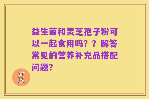 益生菌和灵芝孢子粉可以一起食用吗？？解答常见的营养补充品搭配问题？