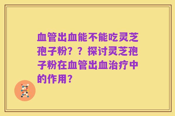 血管出血能不能吃灵芝孢子粉??探讨灵芝孢子粉在血管出血治疗中的作用?