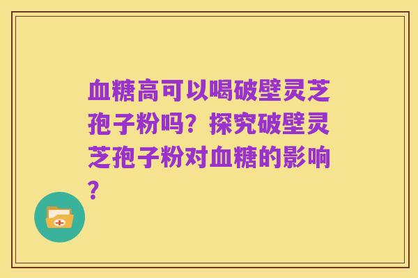 血糖高可以喝破壁灵芝孢子粉吗？探究破壁灵芝孢子粉对血糖的影响？