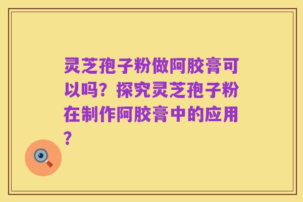 灵芝孢子粉做阿胶膏可以吗?探究灵芝孢子粉在制作阿胶膏中的应用?