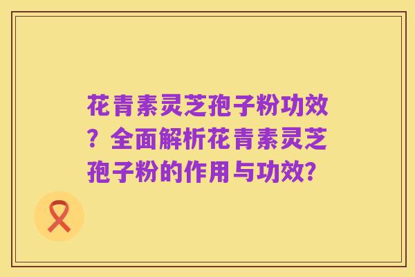 花青素灵芝孢子粉功效？全面解析花青素灵芝孢子粉的作用与功效？