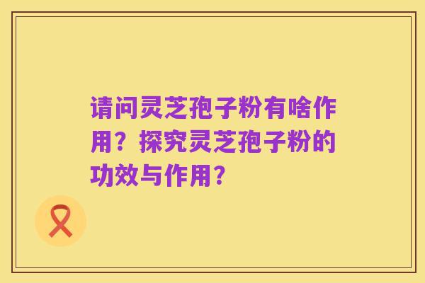 请问灵芝孢子粉有啥作用？探究灵芝孢子粉的功效与作用？