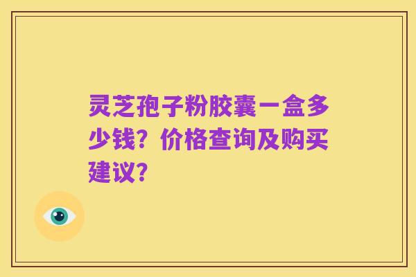 灵芝孢子粉胶囊一盒多少钱?价格查询及购买建议?