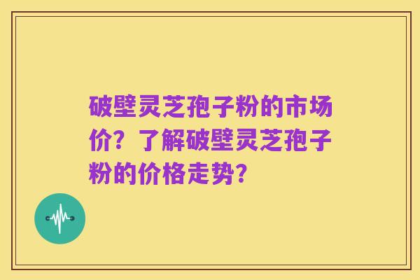 破壁灵芝孢子粉的市场价?了解破壁灵芝孢子粉的价格走势?
