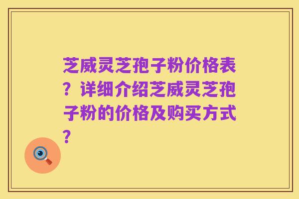 芝威灵芝孢子粉价格表?详细介绍芝威灵芝孢子粉的价格及购买方式?