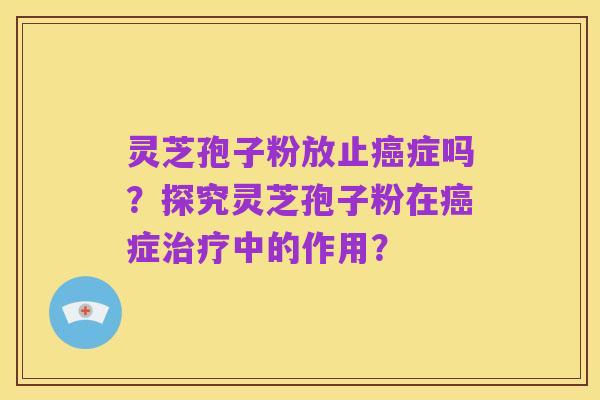 灵芝孢子粉放止癌症吗？探究灵芝孢子粉在癌症治疗中的作用？