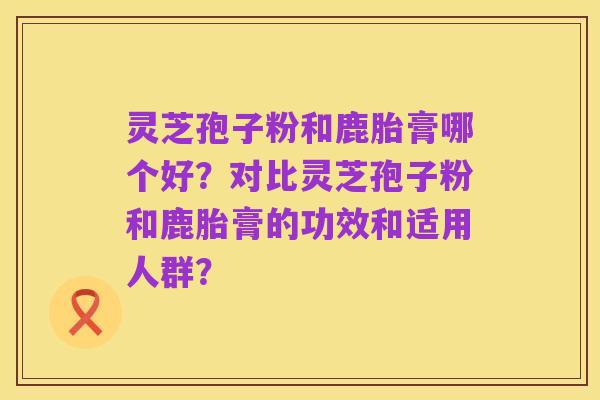 灵芝孢子粉和鹿胎膏哪个好?对比灵芝孢子粉和鹿胎膏的功效和适用人群?