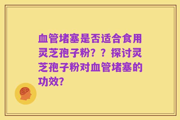 血管堵塞是否适合食用灵芝孢子粉??探讨灵芝孢子粉对血管堵塞的功效?
