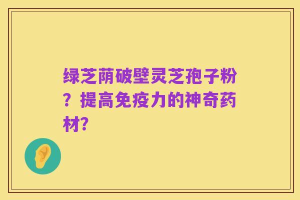 绿芝荫破壁灵芝孢子粉？提高免疫力的神奇药材？