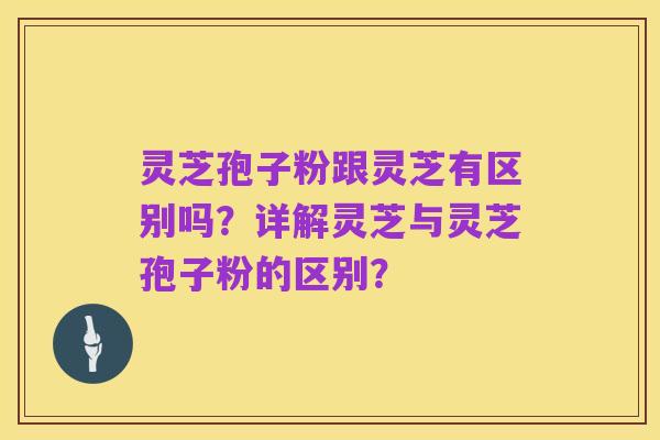 灵芝孢子粉跟灵芝有区别吗？详解灵芝与灵芝孢子粉的区别？