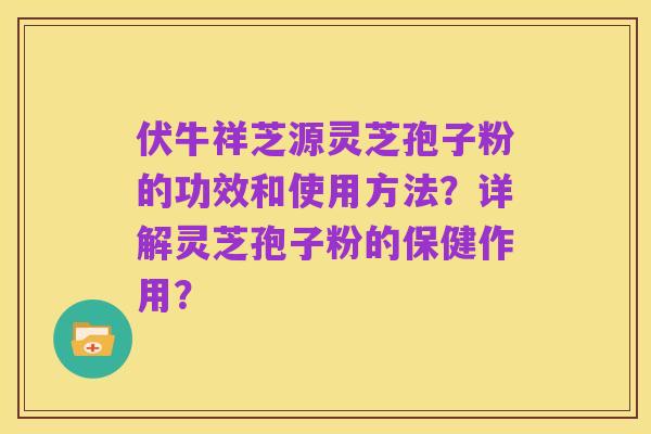 伏牛祥芝源灵芝孢子粉的功效和使用方法？详解灵芝孢子粉的保健作用？