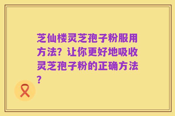 芝仙楼灵芝孢子粉服用方法？让你更好地吸收灵芝孢子粉的正确方法？