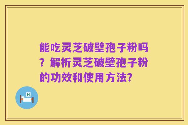 能吃灵芝破壁孢子粉吗？解析灵芝破壁孢子粉的功效和使用方法？