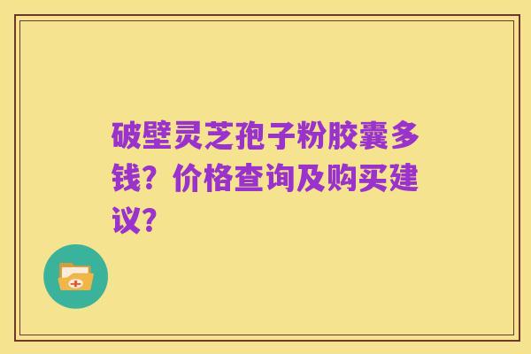破壁灵芝孢子粉胶囊多钱?价格查询及购买建议?
