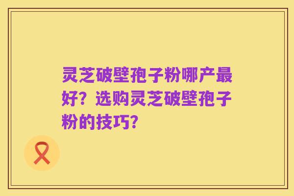 灵芝破壁孢子粉哪产最好？选购灵芝破壁孢子粉的技巧？