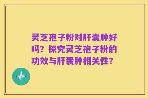 灵芝孢子粉对肝囊肿好吗？探究灵芝孢子粉的功效与肝囊肿相关性？