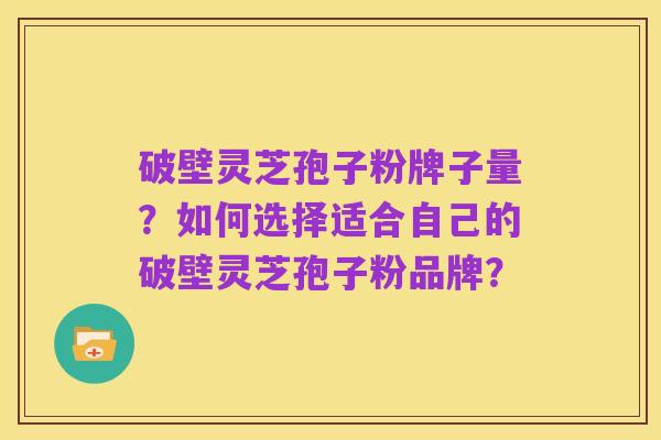 破壁灵芝孢子粉牌子量?如何选择适合自己的破壁灵芝孢子粉品牌?