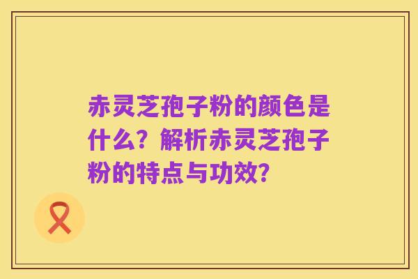 赤灵芝孢子粉的颜色是什么?解析赤灵芝孢子粉的特点与功效?