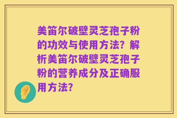 美笛尔破壁灵芝孢子粉的功效与使用方法？解析美笛尔破壁灵芝孢子粉的营养成分及正确服用方法？