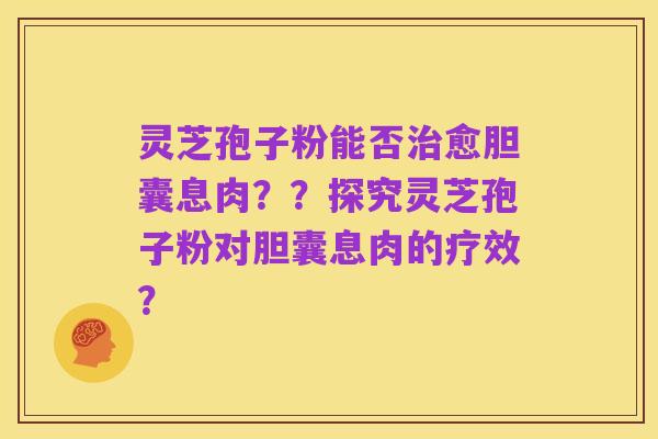 灵芝孢子粉能否治愈胆囊息肉？？探究灵芝孢子粉对胆囊息肉的疗效？