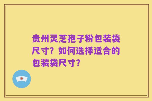 贵州灵芝孢子粉包装袋尺寸？如何选择适合的包装袋尺寸？