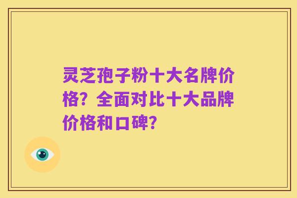 灵芝孢子粉十大名牌价格?全面对比十大品牌价格和口碑?