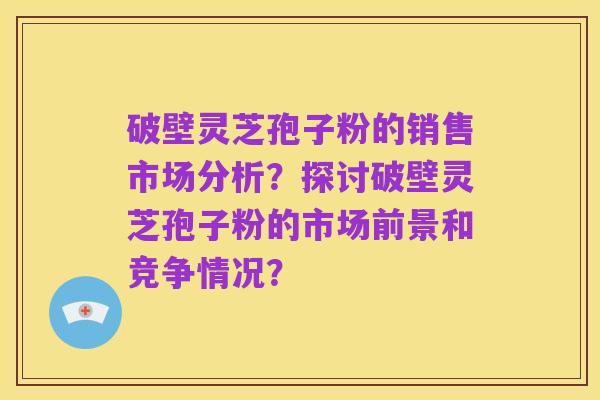 破壁灵芝孢子粉的销售市场分析?探讨破壁灵芝孢子粉的市场前景和竞争情况?