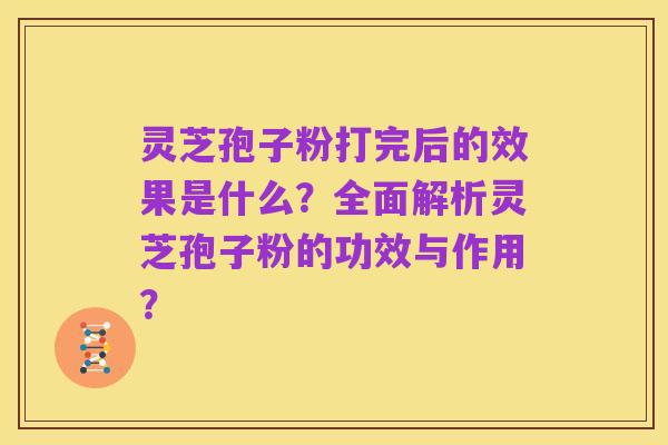 灵芝孢子粉打完后的效果是什么?全面解析灵芝孢子粉的功效与作用?