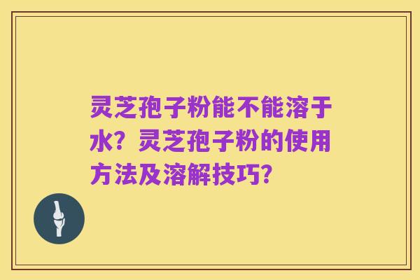 灵芝孢子粉能不能溶于水？灵芝孢子粉的使用方法及溶解技巧？