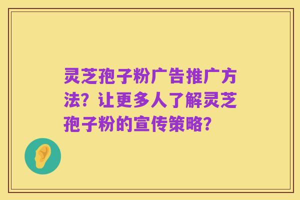 灵芝孢子粉广告推广方法？让更多人了解灵芝孢子粉的宣传策略？