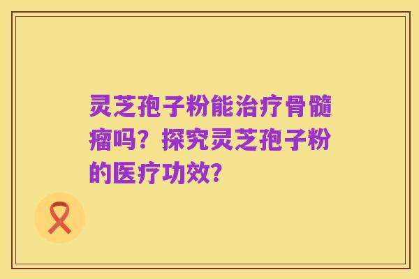 灵芝孢子粉能治疗骨髓瘤吗?探究灵芝孢子粉的医疗功效?