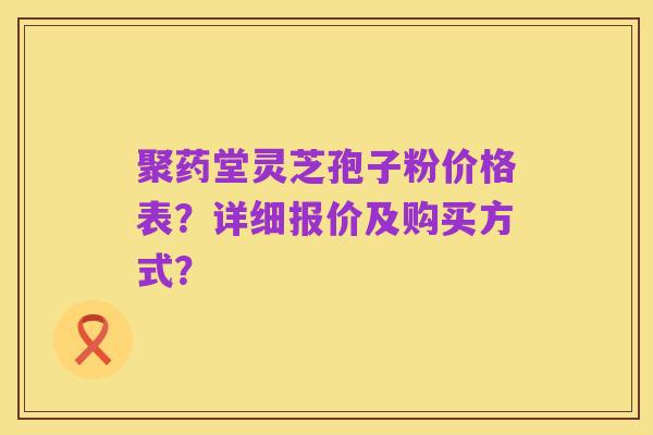 聚药堂灵芝孢子粉价格表？详细报价及购买方式？