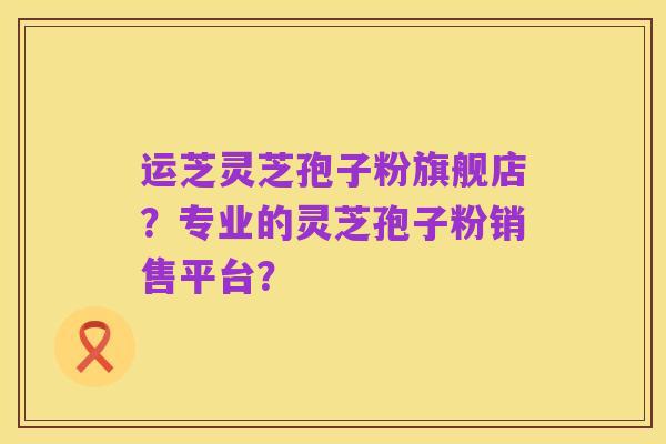 运芝灵芝孢子粉旗舰店？专业的灵芝孢子粉销售平台？