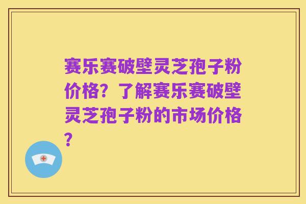 赛乐赛破壁灵芝孢子粉价格？了解赛乐赛破壁灵芝孢子粉的市场价格？