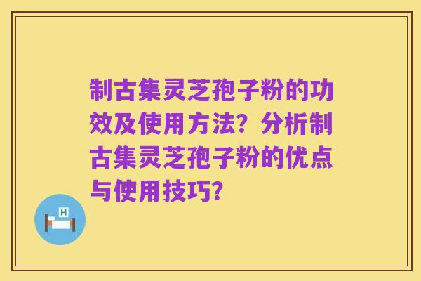 制古集灵芝孢子粉的功效及使用方法？分析制古集灵芝孢子粉的优点与使用技巧？