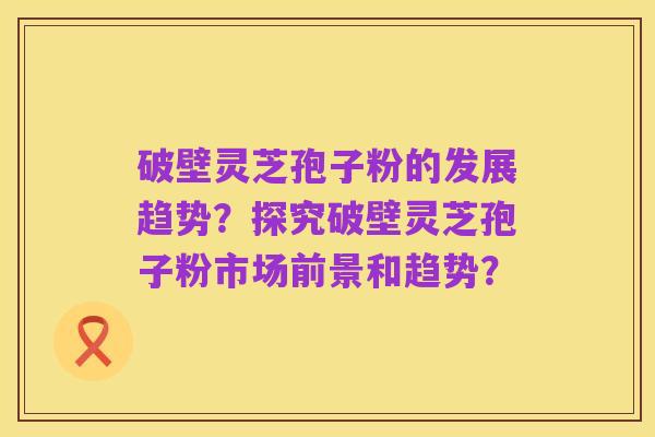 破壁灵芝孢子粉的发展趋势？探究破壁灵芝孢子粉市场前景和趋势？