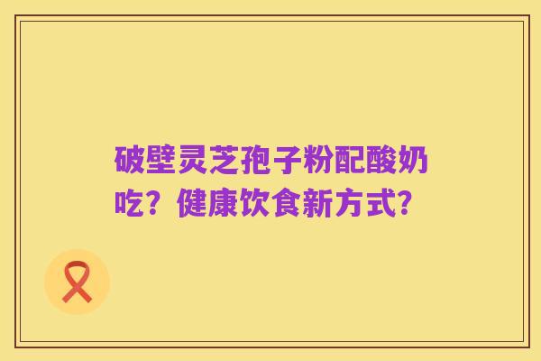 破壁灵芝孢子粉配酸奶吃?健康饮食新方式?
