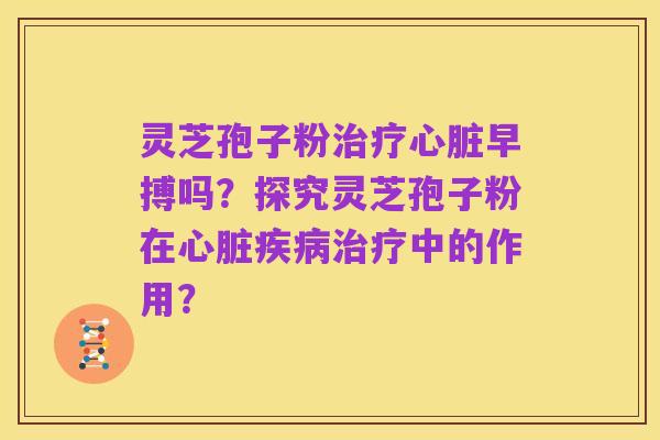 灵芝孢子粉治疗心脏早搏吗?探究灵芝孢子粉在心脏疾病治疗中的作用?