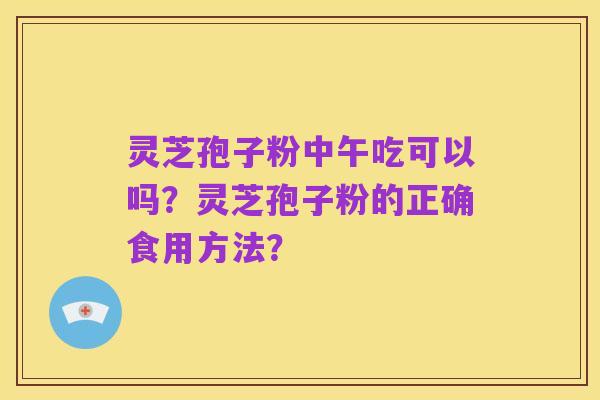 灵芝孢子粉中午吃可以吗?灵芝孢子粉的正确食用方法?