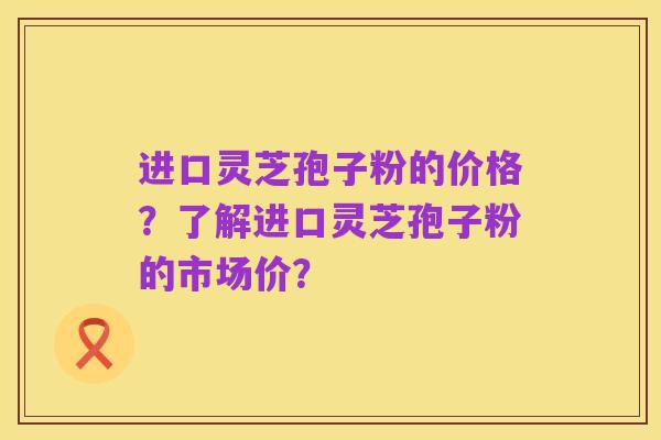 进口灵芝孢子粉的价格?了解进口灵芝孢子粉的市场价?