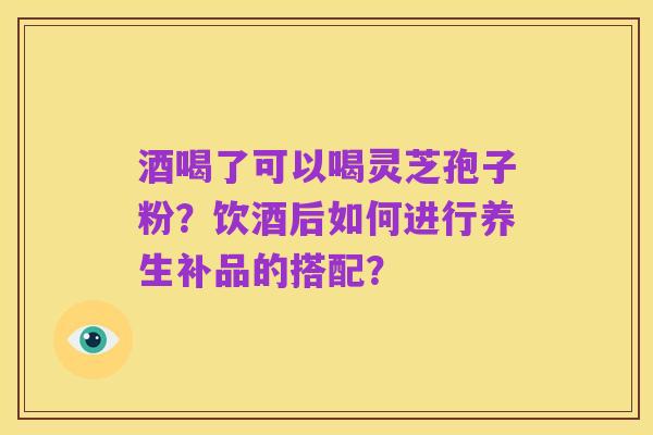 酒喝了可以喝灵芝孢子粉?饮酒后如何进行养生补品的搭配?